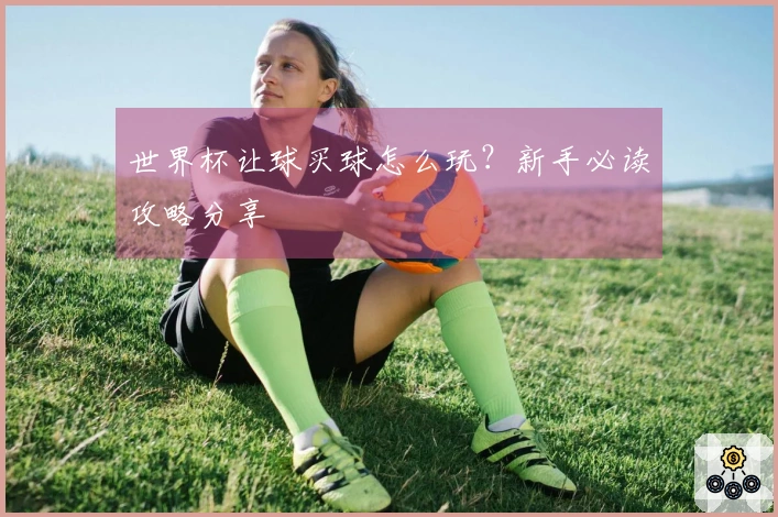 世界杯让球买球怎么玩？新手必读攻略分享